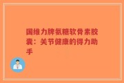 国维力牌氨糖软骨素胶囊：关节健康的得力助手