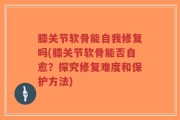 膝关节软骨能自我修复吗(膝关节软骨能否自愈？探究修复难度和保护方法)