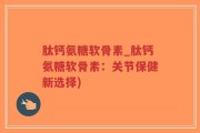 肽钙氨糖软骨素_肽钙氨糖软骨素：关节保健新选择)