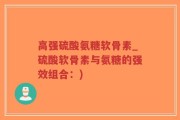 高强硫酸氨糖软骨素_硫酸软骨素与氨糖的强效组合：)