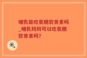 哺乳能吃氨糖软骨素吗_哺乳妈妈可以吃氨糖软骨素吗？
