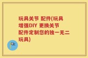 玩具关节 配件(玩具增强DIY 更换关节配件定制您的独一无二玩具)
