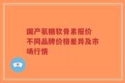 国产氨糖软骨素报价 不同品牌价格差异及市场行情