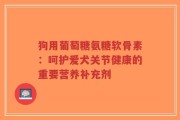 狗用葡萄糖氨糖软骨素：呵护爱犬关节健康的重要营养补充剂