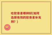 吃软骨素哪种好(如何选择有效的软骨素补充剂？)