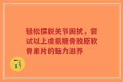轻松摆脱关节困扰，尝试以上虞氨糖骨胶原软骨素片的魅力滋养