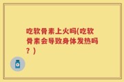 吃软骨素上火吗(吃软骨素会导致身体发热吗？)