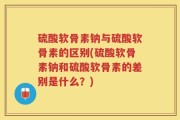 硫酸软骨素钠与硫酸软骨素的区别(硫酸软骨素钠和硫酸软骨素的差别是什么？)