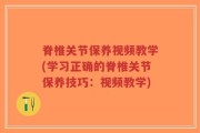 脊椎关节保养视频教学(学习正确的脊椎关节保养技巧：视频教学)