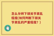 怎么分辨下颌关节紊乱程度(如何判断下颌关节紊乱的严重程度？)