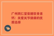 广州同仁堂氨糖软骨素钙：关爱关节健康的优质选择