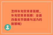 怎样补充软骨素氨糖_补充软骨素氨糖：全面改善关节健康与活力的新策略)