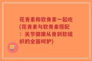 花青素和软骨素一起吃(花青素与软骨素搭配：关节健康从骨到软组织的全面呵护)