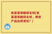 氨基葡萄糖排名榜(氨基葡萄糖排名榜，哪些产品选择更优？)