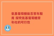 氨基葡萄糖能否常年服用 探究氨基葡萄糖常年吃的可行性