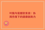 叶酸与氨糖软骨素：协同作用下的健康新助力