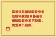 真善道氨糖硫酸软骨素氨糖钙胶囊(真善道氨糖硫酸软骨素钙胶囊，关爱关节健康)