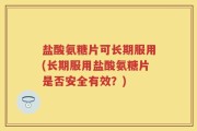 盐酸氨糖片可长期服用(长期服用盐酸氨糖片是否安全有效？)