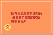 固奇力氨糖软骨素钙片 关爱关节健康的优质营养补充剂
