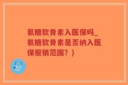 氨糖软骨素入医保吗_氨糖软骨素是否纳入医保报销范围？)