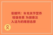 氨糖钙：补充关节营养 增强骨质 为健康注入活力的理想选择