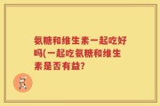 氨糖和维生素一起吃好吗(一起吃氨糖和维生素是否有益？