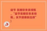 益节 氨糖软骨素绿瓶_“益节氨糖软骨素绿瓶，关节健康新选择”)