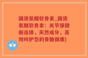国货氨糖软骨素_国货氨糖软骨素：关节保健新选择，天然成分，高效呵护您的骨骼健康)