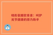 晓彤氨糖软骨素：呵护关节健康的得力助手