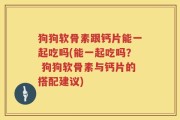 狗狗软骨素跟钙片能一起吃吗(能一起吃吗？ 狗狗软骨素与钙片的搭配建议)