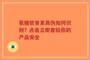 氨糖软骨素真伪如何识别？点击立即查验你的产品安全