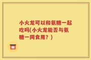 小火龙可以和氨糖一起吃吗(小火龙能否与氨糖一同食用？)