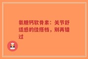 氨糖钙软骨素：关节舒适感的佳搭档，别再错过