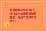 葡萄糖胺软骨素澳门(澳门上市的葡萄糖胺软骨素，对关节健康有何益处？)