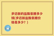 步迈新的盐酸氨糖多少钱(步迈新盐酸氨糖价格是多少？)