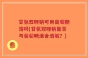 甘氨双唑钠可用葡萄糖溶吗(甘氨双唑钠能否与葡萄糖混合溶解？)