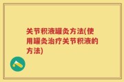 关节积液罐灸方法(使用罐灸治疗关节积液的方法)