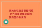 博美狗软骨素氨糖钙片 助力博美健康成长的优质营养补充剂