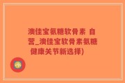 澳佳宝氨糖软骨素 自营_澳佳宝软骨素氨糖 健康关节新选择)