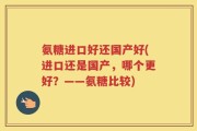 氨糖进口好还国产好(进口还是国产，哪个更好？——氨糖比较)