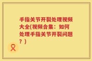 手指关节开裂处理视频大全(视频合集：如何处理手指关节开裂问题？)