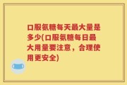 口服氨糖每天最大量是多少(口服氨糖每日最大用量要注意，合理使用更安全)