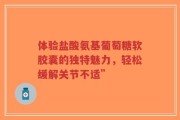 体验盐酸氨基葡萄糖软胶囊的独特魅力，轻松缓解关节不适”