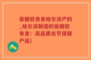 氨糖软骨素哈尔滨产的_哈尔滨制造的氨糖软骨素：高品质关节保健产品)