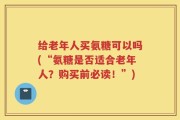 给老年人买氨糖可以吗(“氨糖是否适合老年人？购买前必读！”)