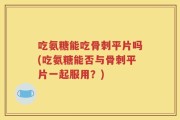 吃氨糖能吃骨刺平片吗(吃氨糖能否与骨刺平片一起服用？)