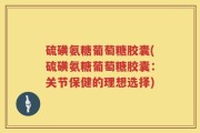 硫磺氨糖葡萄糖胶囊(硫磺氨糖葡萄糖胶囊：关节保健的理想选择)