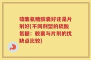 硫酸氨糖胶囊好还是片剂好(不同剂型的硫酸氨糖：胶囊与片剂的优缺点比较)