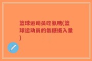 篮球运动员吃氨糖(篮球运动员的氨糖摄入量)