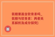 氨糖里面含软骨素吗_氨糖与软骨素：两者关系解析及成分探究)